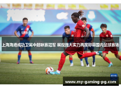 上海海港成功卫冕中超联赛冠军 展现强大实力再度称霸国内足球赛场