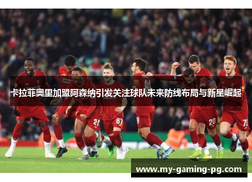 卡拉菲奥里加盟阿森纳引发关注球队未来防线布局与新星崛起